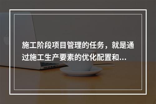 施工阶段项目管理的任务，就是通过施工生产要素的优化配置和动态