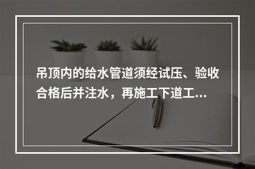 吊顶内的给水管道须经试压、验收合格后并注水，再施工下道工序。