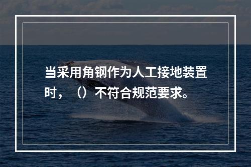 当采用角钢作为人工接地装置时，（）不符合规范要求。