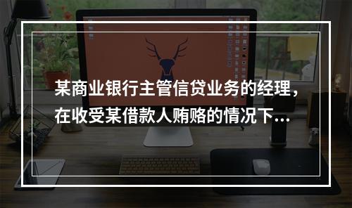 某商业银行主管信贷业务的经理，在收受某借款人贿赂的情况下，向