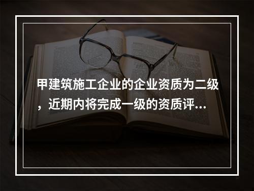 甲建筑施工企业的企业资质为二级，近期内将完成一级的资质评定工