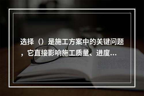 选择（）是施工方案中的关键问题，它直接影响施工质量、进度、安