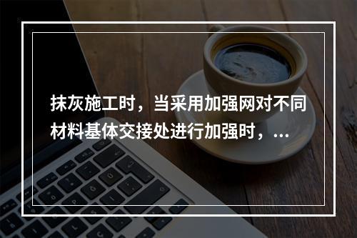 抹灰施工时，当采用加强网对不同材料基体交接处进行加强时，加强