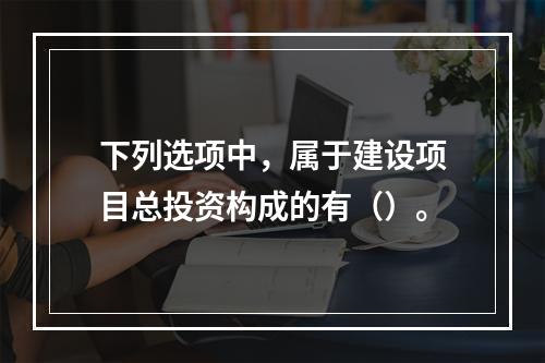 下列选项中，属于建设项目总投资构成的有（）。