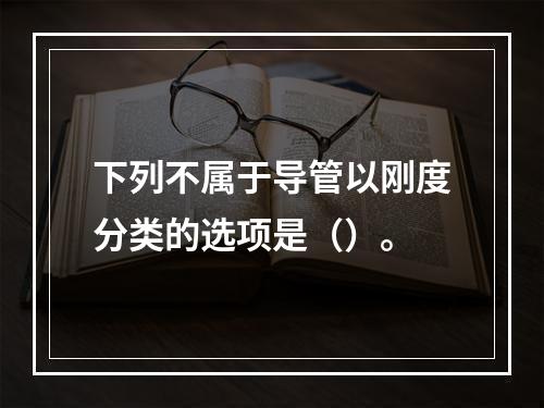 下列不属于导管以刚度分类的选项是（）。