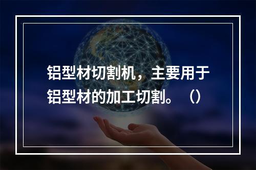 铝型材切割机，主要用于铝型材的加工切割。（）