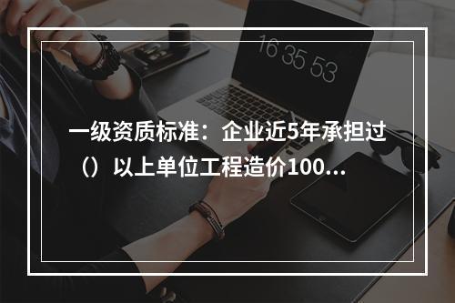 一级资质标准：企业近5年承担过（）以上单位工程造价1000万