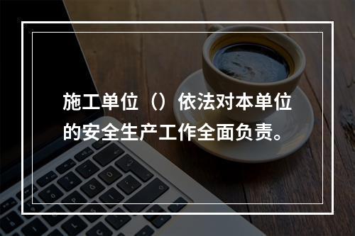 施工单位（）依法对本单位的安全生产工作全面负责。