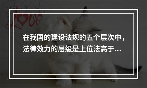 在我国的建设法规的五个层次中，法律效力的层级是上位法高于下位