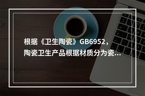 根据《卫生陶瓷》GB6952，陶瓷卫生产品根据材质分为瓷质卫