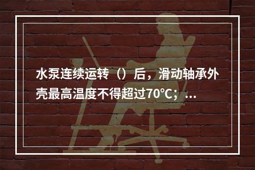 水泵连续运转（）后，滑动轴承外壳最高温度不得超过70℃；滚动