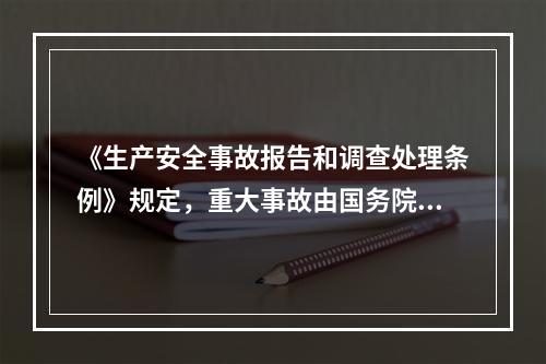 《生产安全事故报告和调查处理条例》规定，重大事故由国务院或国