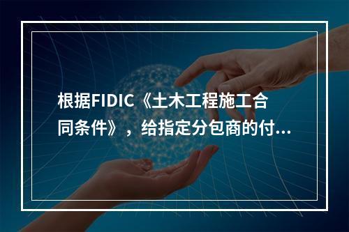 根据FIDIC《土木工程施工合同条件》，给指定分包商的付款应