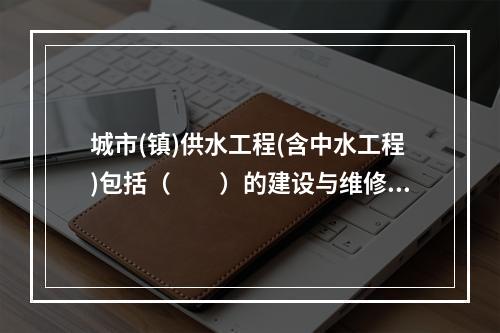 城市(镇)供水工程(含中水工程)包括（　　）的建设与维修工程