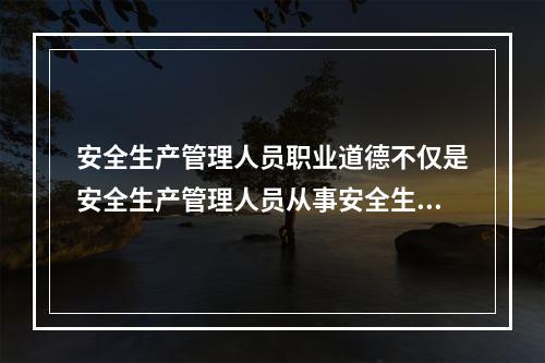 安全生产管理人员职业道德不仅是安全生产管理人员从事安全生产管