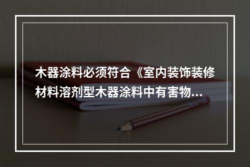 木器涂料必须符合《室内装饰装修材料溶剂型木器涂料中有害物质限