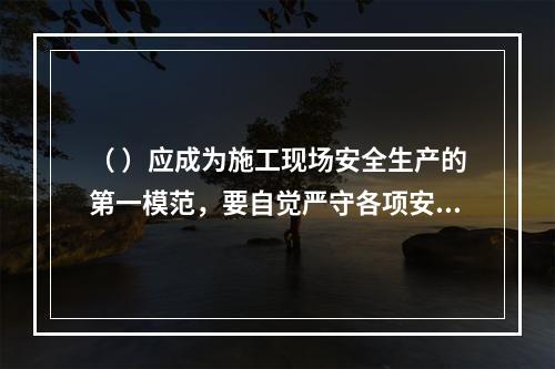 （ ）应成为施工现场安全生产的第一模范，要自觉严守各项安全生