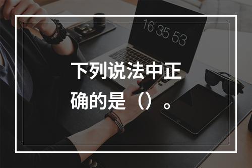 下列说法中正确的是（）。