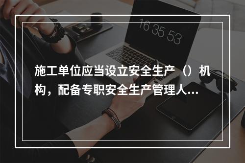 施工单位应当设立安全生产（）机构，配备专职安全生产管理人员。