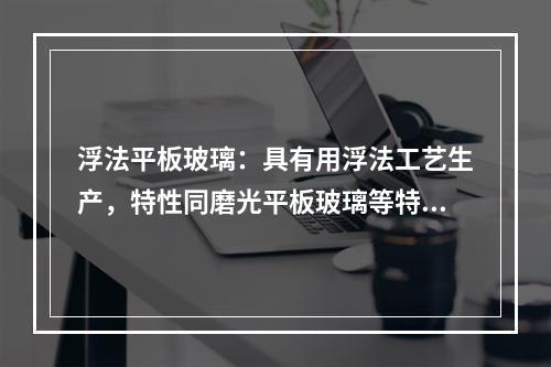 浮法平板玻璃：具有用浮法工艺生产，特性同磨光平板玻璃等特点，