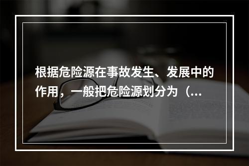 根据危险源在事故发生、发展中的作用，一般把危险源划分为（ ）