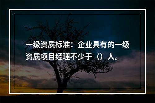 一级资质标准：企业具有的一级资质项目经理不少于（）人。