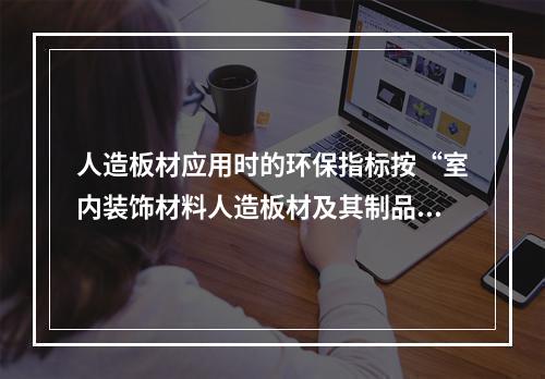 人造板材应用时的环保指标按“室内装饰材料人造板材及其制品中甲