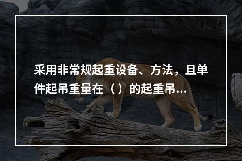 采用非常规起重设备、方法，且单件起吊重量在（ ）的起重吊装工