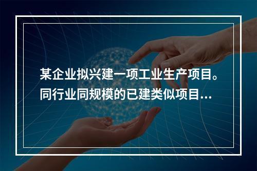 某企业拟兴建一项工业生产项目。同行业同规模的已建类似项目工程