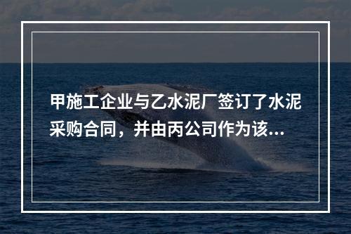 甲施工企业与乙水泥厂签订了水泥采购合同，并由丙公司作为该合同