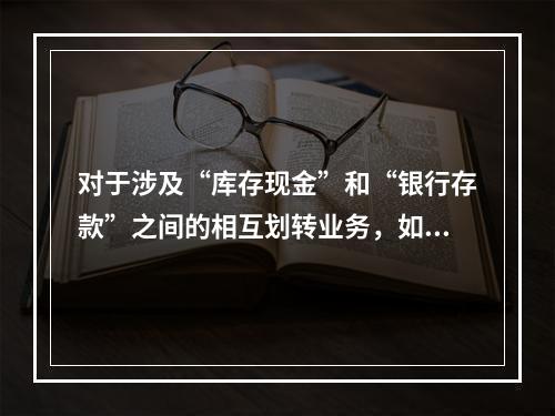 对于涉及“库存现金”和“银行存款”之间的相互划转业务，如将现