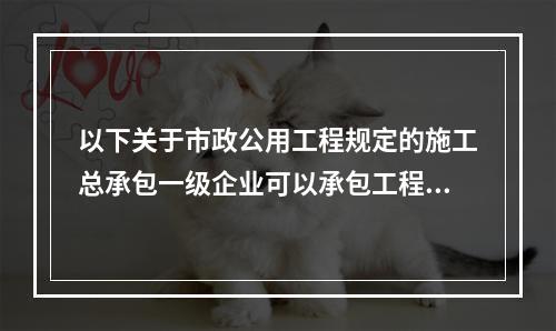 以下关于市政公用工程规定的施工总承包一级企业可以承包工程范围