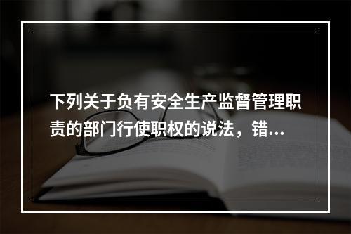 下列关于负有安全生产监督管理职责的部门行使职权的说法，错误的