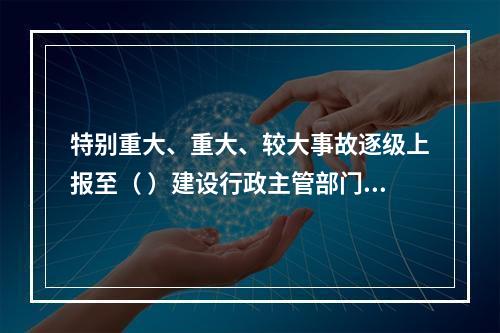 特别重大、重大、较大事故逐级上报至（ ）建设行政主管部门。