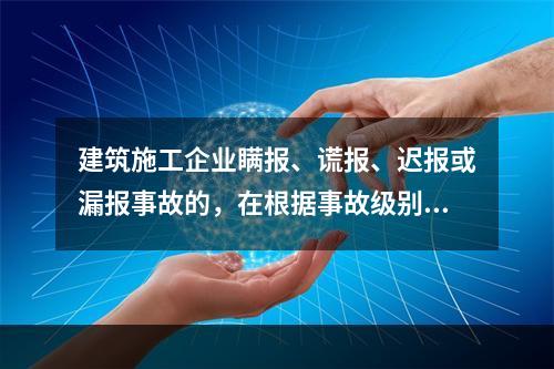 建筑施工企业瞒报、谎报、迟报或漏报事故的，在根据事故级别处罚