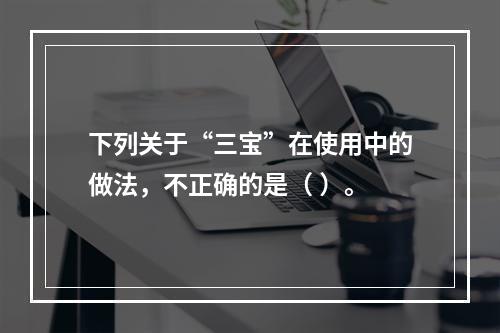 下列关于“三宝”在使用中的做法，不正确的是（ ）。