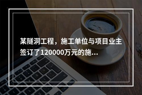 某隧洞工程，施工单位与项目业主签订了120000万元的施工总