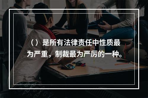 （ ）是所有法律责任中性质最为严重，制裁最为严厉的一种。