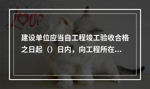 建设单位应当自工程竣工验收合格之日起（）日内，向工程所在地的