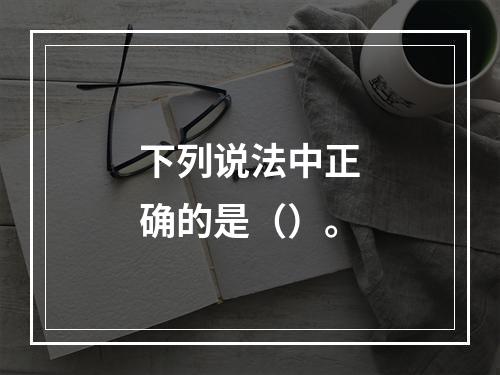 下列说法中正确的是（）。