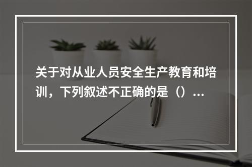 关于对从业人员安全生产教育和培训，下列叙述不正确的是（）。