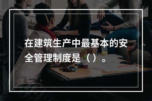 在建筑生产中最基本的安全管理制度是（ ）。