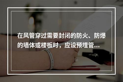 在风管穿过需要封闭的防火、防爆的墙体或楼板时，应设预埋管或防