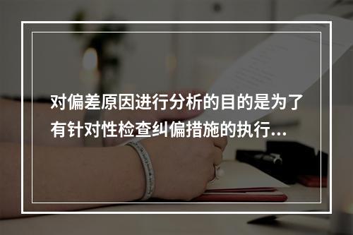 对偏差原因进行分析的目的是为了有针对性检查纠偏措施的执行情况