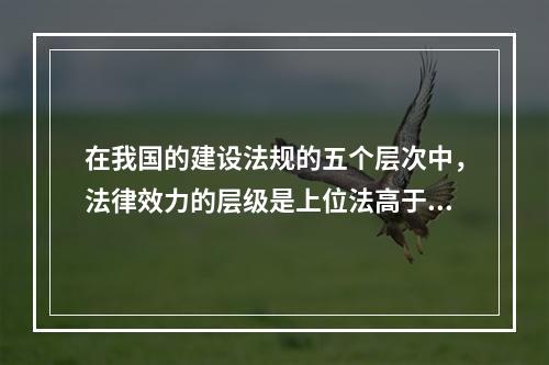 在我国的建设法规的五个层次中，法律效力的层级是上位法高于下位