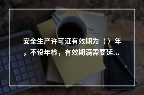 安全生产许可证有效期为（ ）年，不设年检，有效期满需要延期的