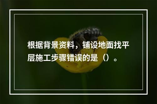 根据背景资料，铺设地面找平层施工步骤错误的是（）。