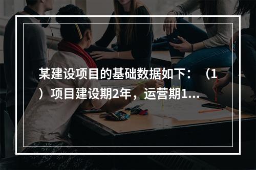 某建设项目的基础数据如下：（1）项目建设期2年，运营期10年