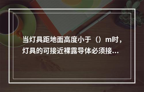 当灯具距地面高度小于（）m时，灯具的可接近裸露导体必须接地（