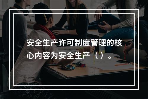 安全生产许可制度管理的核心内容为安全生产（ ）。